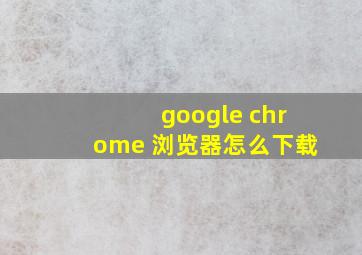 google chrome 浏览器怎么下载